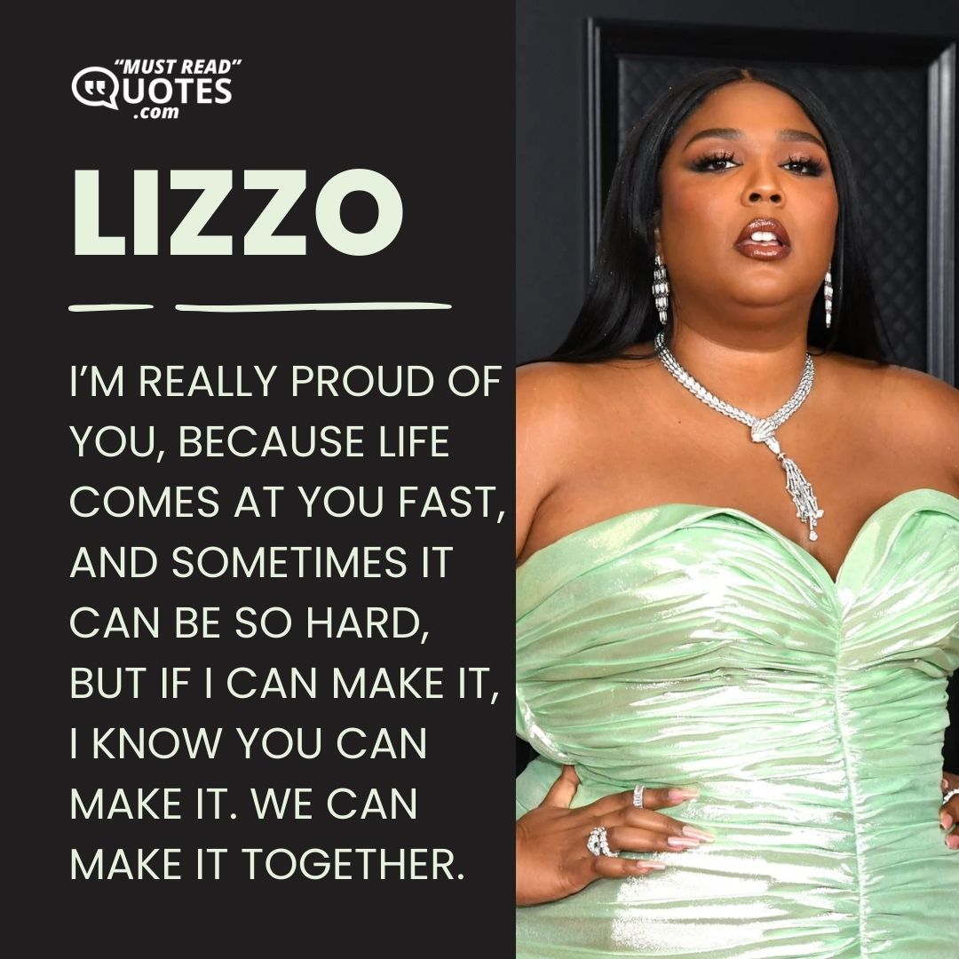 I’m really proud of you, because life comes at you fast, and sometimes it can be so hard, but if I can make it, I know you can make it. We can make it together.