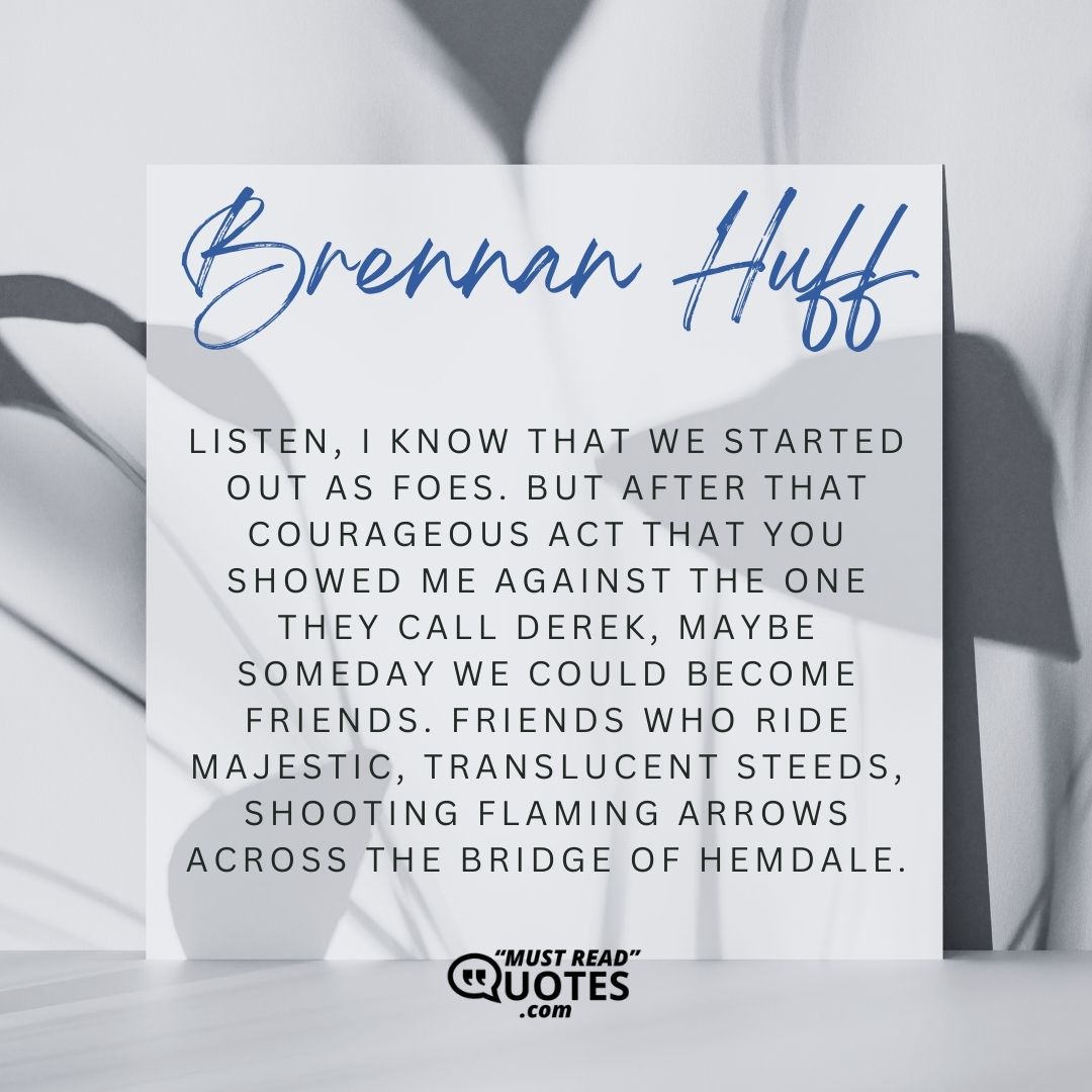 Listen, I know that we started out as foes. But after that courageous act that you showed me against the one they call Derek, maybe someday we could become friends. Friends who ride majestic, translucent steeds, shooting flaming arrows across the bridge of Hemdale.