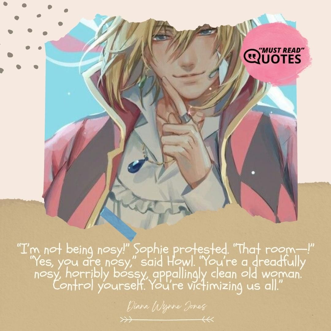 “I’m not being nosy!” Sophie protested. “That room—!” “Yes, you are nosy,” said Howl. “You’re a dreadfully nosy, horribly bossy, appallingly clean old woman. Control yourself. You’re victimizing us all.”