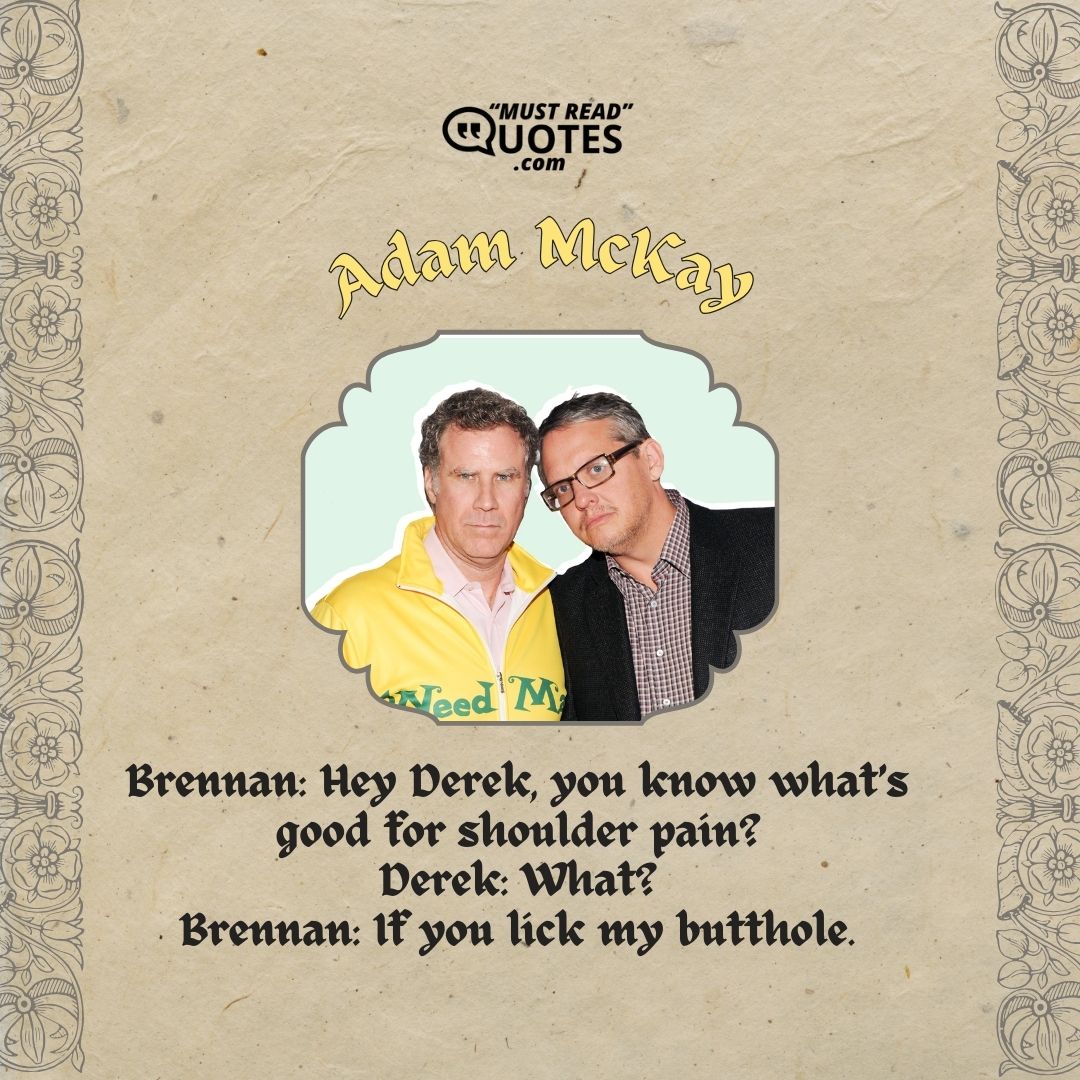 Brennan: Hey Derek, you know what’s good for shoulder pain? Derek: What? Brennan: If you lick my butthole.