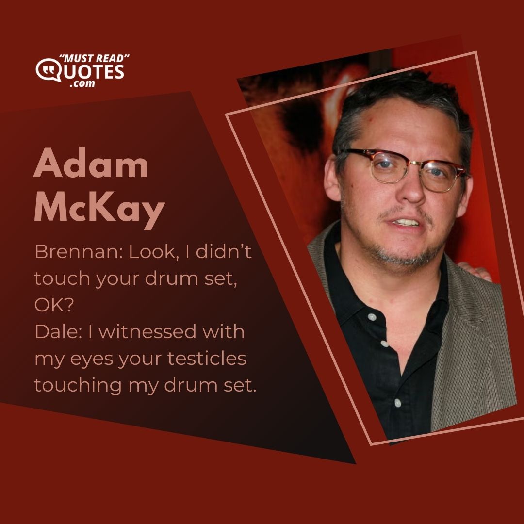 Brennan: Look, I didn’t touch your drum set, OK? Dale: I witnessed with my eyes your testicles touching my drum set.
