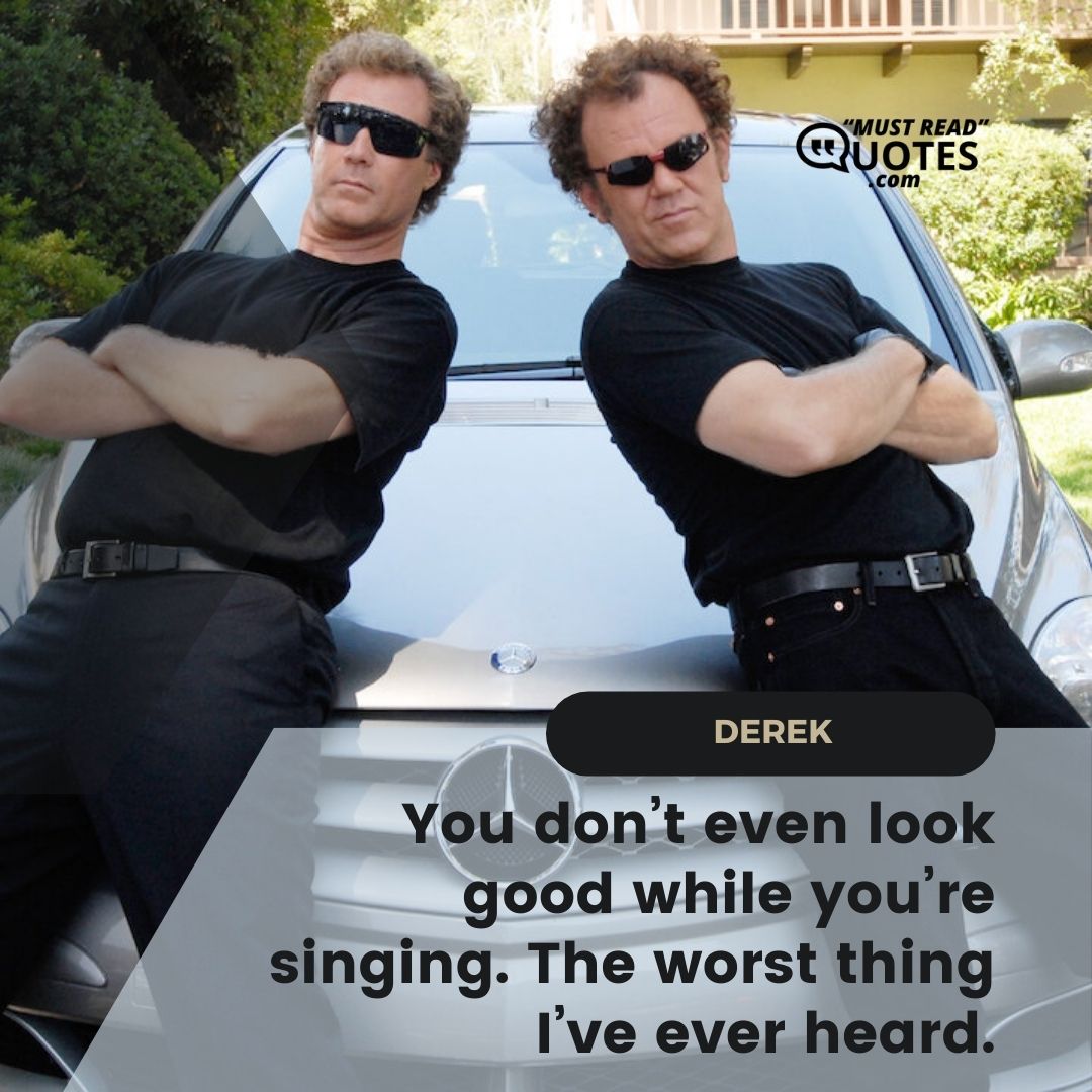 You don’t even look good while you’re singing. The worst thing I’ve ever heard.