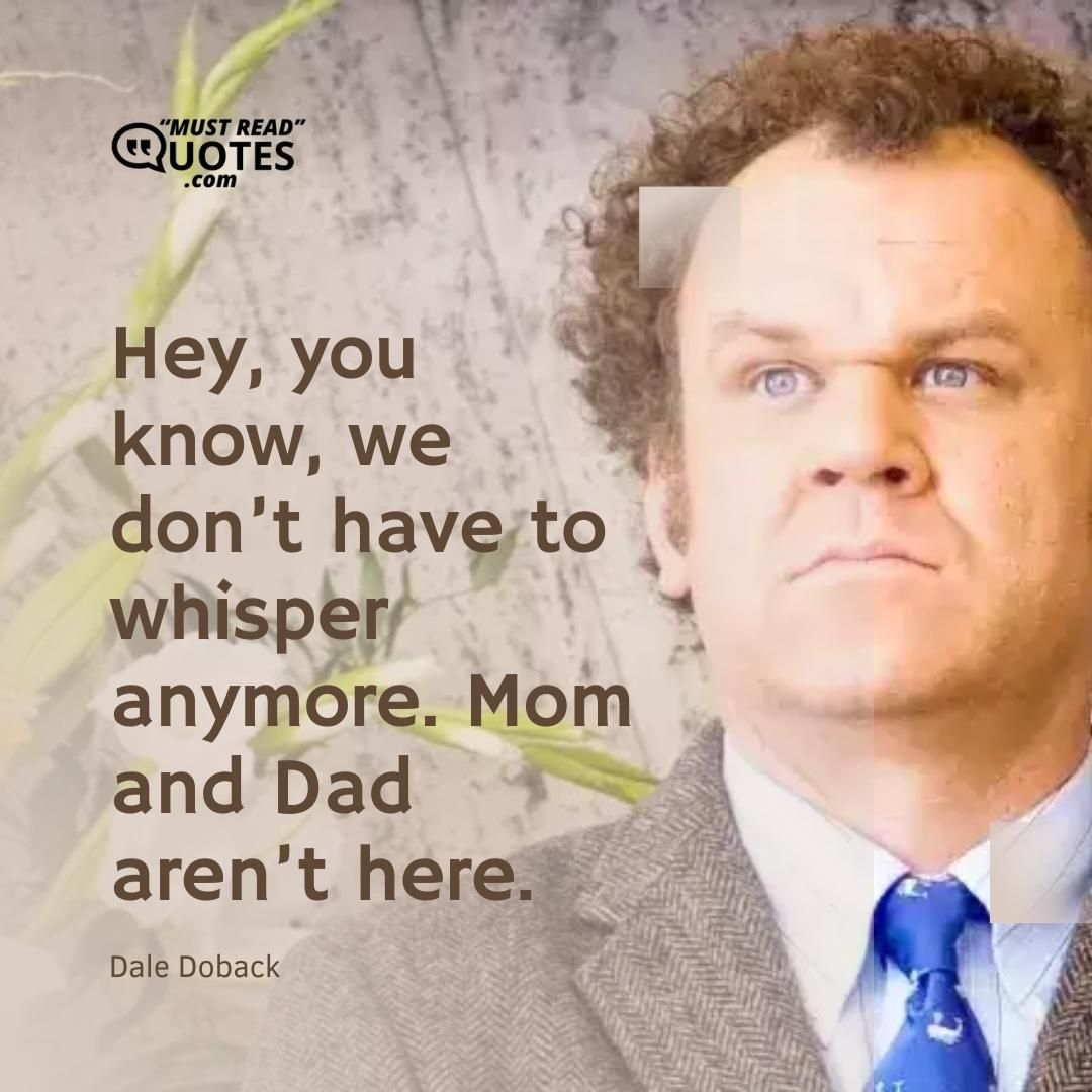 Hey, you know, we don’t have to whisper anymore. Mom and Dad aren’t here.