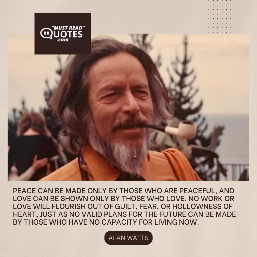 Peace can be made only by those who are peaceful, and love can be shown only by those who love. No work or love will flourish out of guilt, fear, or hollowness of heart, just as no valid plans for the future can be made by those who have no capacity for living now.