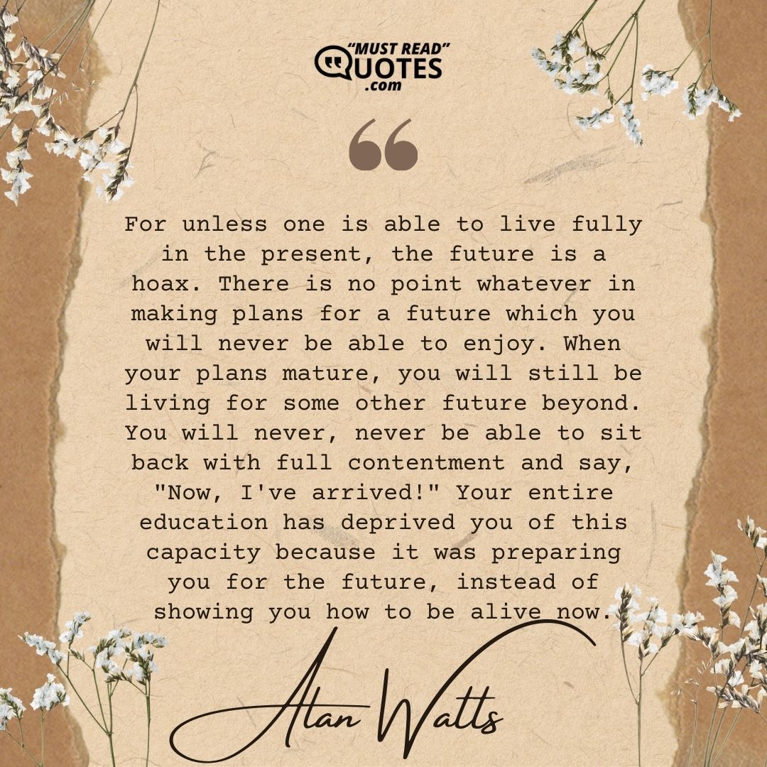 For unless one is able to live fully in the present, the future is a hoax. There is no point whatever in making plans for a future which you will never be able to enjoy. When your plans mature, you will still be living for some other future beyond. You will never, never be able to sit back with full contentment and say, "Now, I've arrived!" Your entire education has deprived you of this capacity because it was preparing you for the future, instead of showing you how to be alive now.