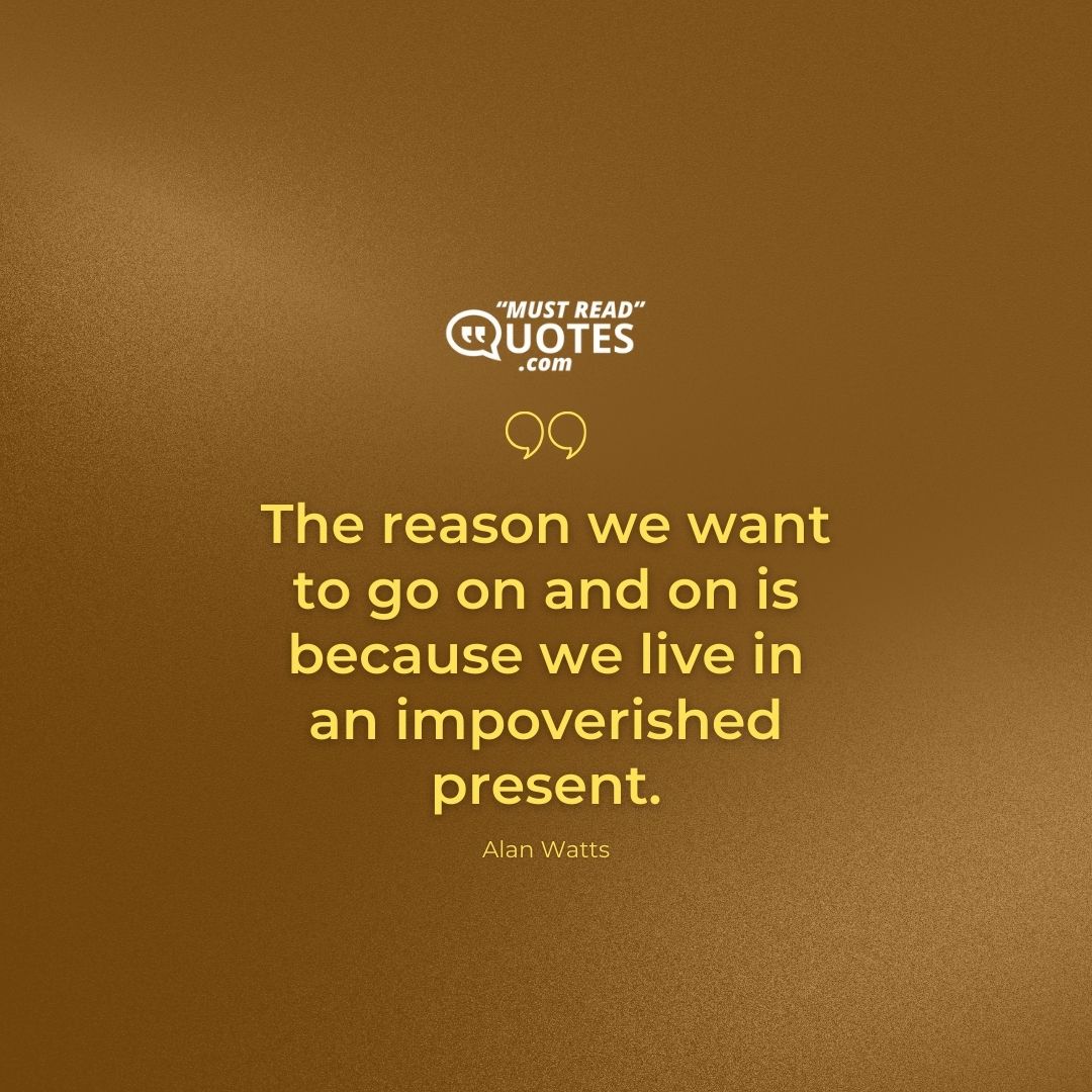 The reason we want to go on and on is because we live in an impoverished present.