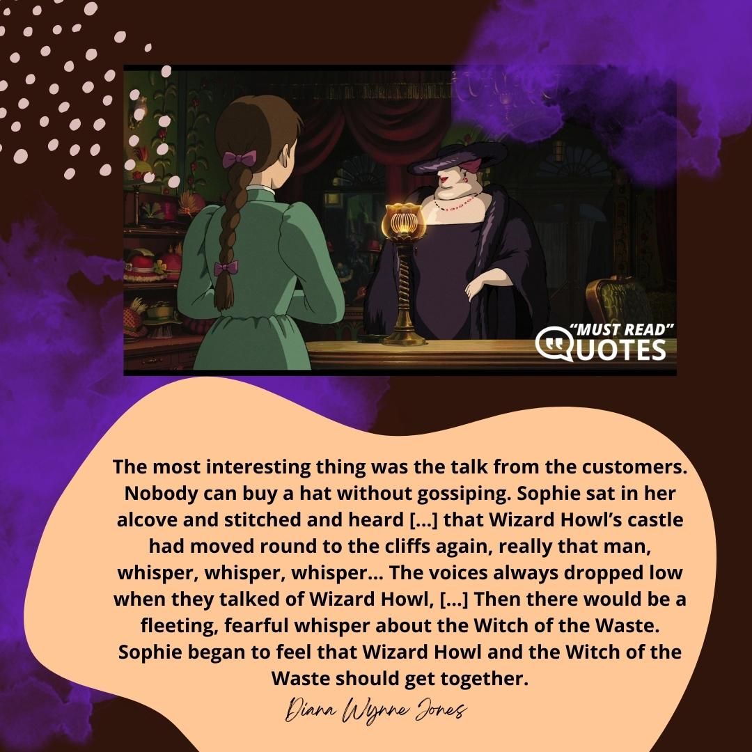 The most interesting thing was the talk from the customers. Nobody can buy a hat without gossiping. Sophie sat in her alcove and stitched and heard [...] that Wizard Howl’s castle had moved round to the cliffs again, really that man, whisper, whisper, whisper… The voices always dropped low when they talked of Wizard Howl, [...] Then there would be a fleeting, fearful whisper about the Witch of the Waste. Sophie began to feel that Wizard Howl and the Witch of the Waste should get together.