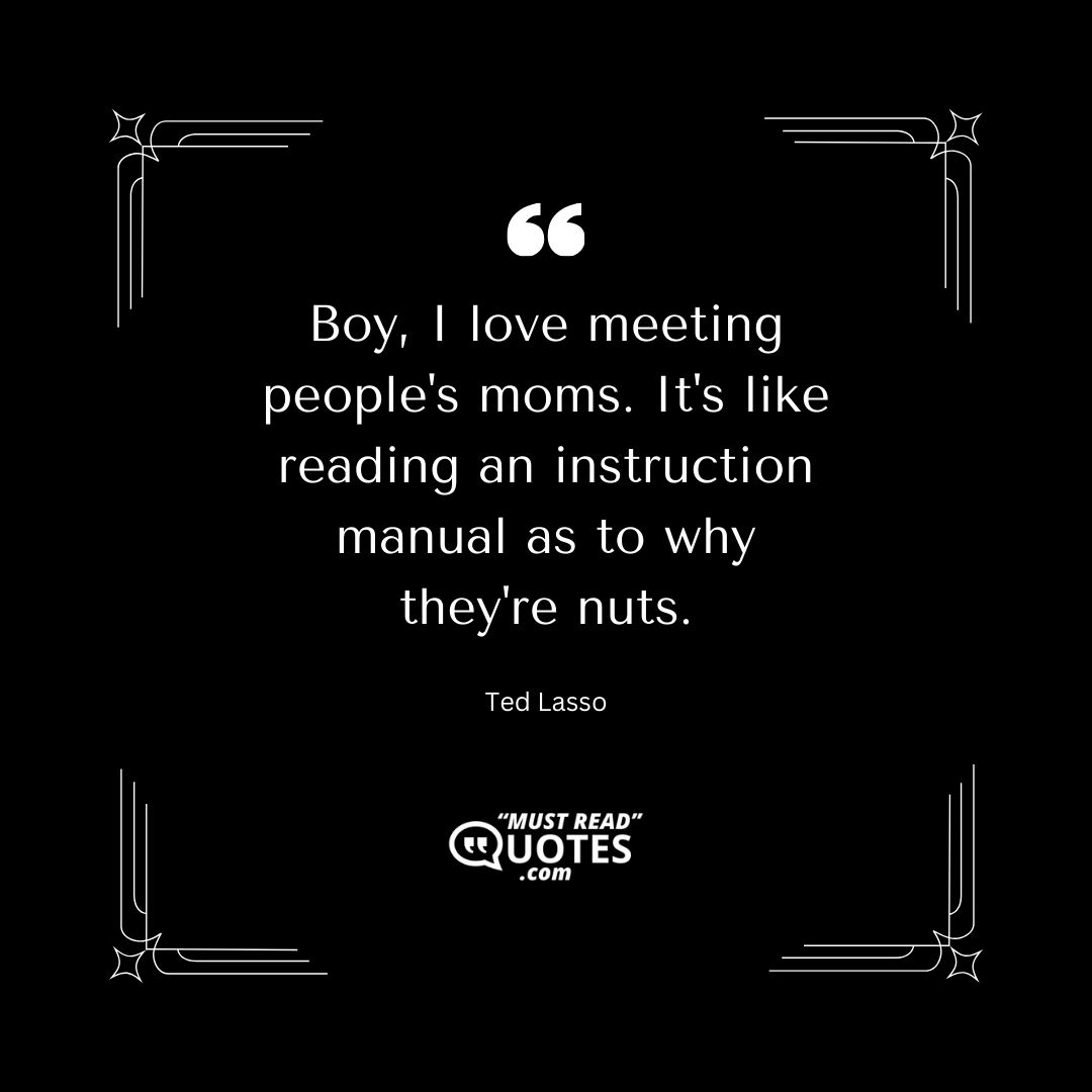 Boy, I love meeting people's moms. It's like reading an instruction manual as to why they're nuts.