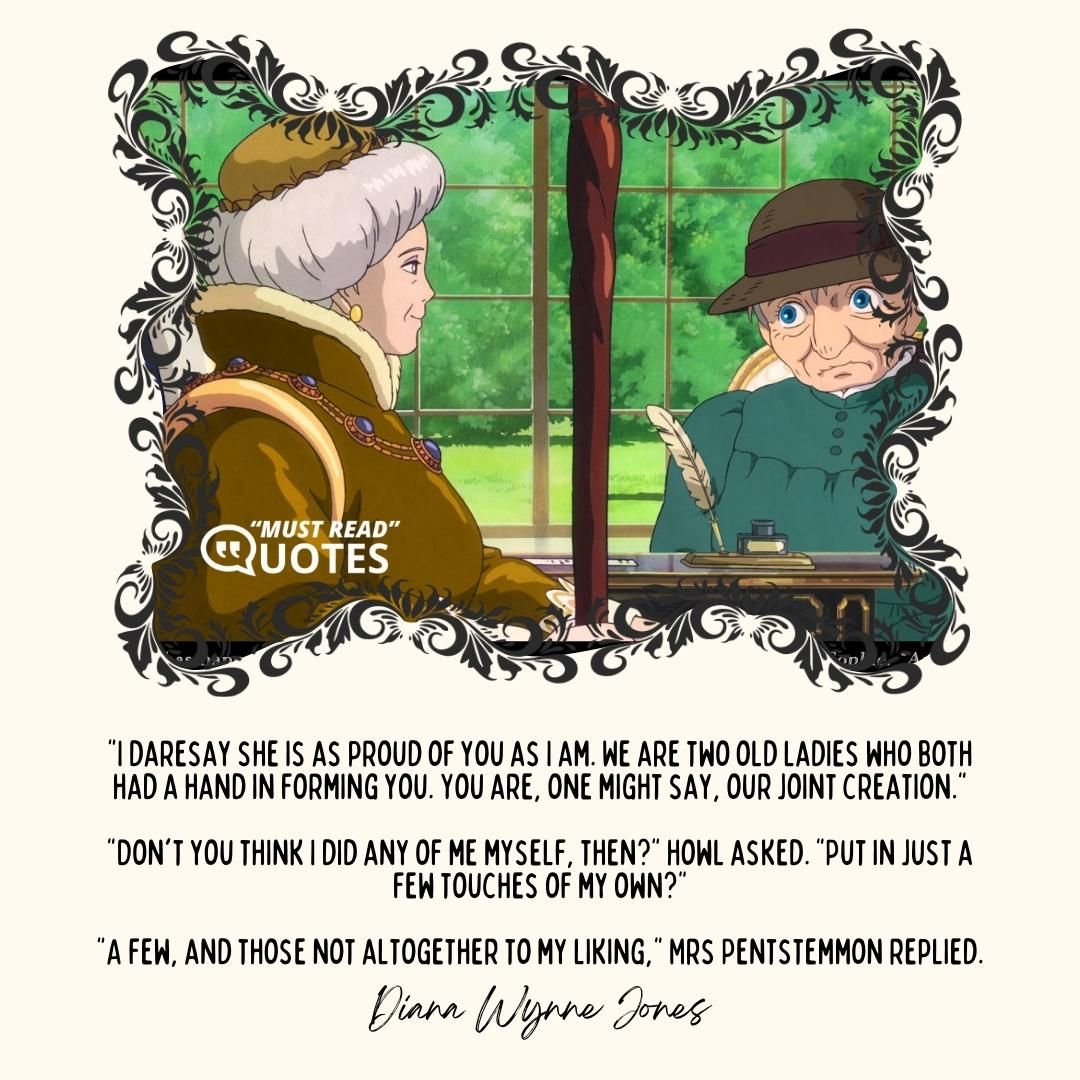 "I daresay she is as proud of you as I am. We are two old ladies who both had a hand in forming you. You are, one might say, our joint creation." "Don't you think I did any of me myself, then?" Howl asked. "Put in just a few touches of my own?" "A few, and those not altogether to my liking," Mrs Pentstemmon replied.
