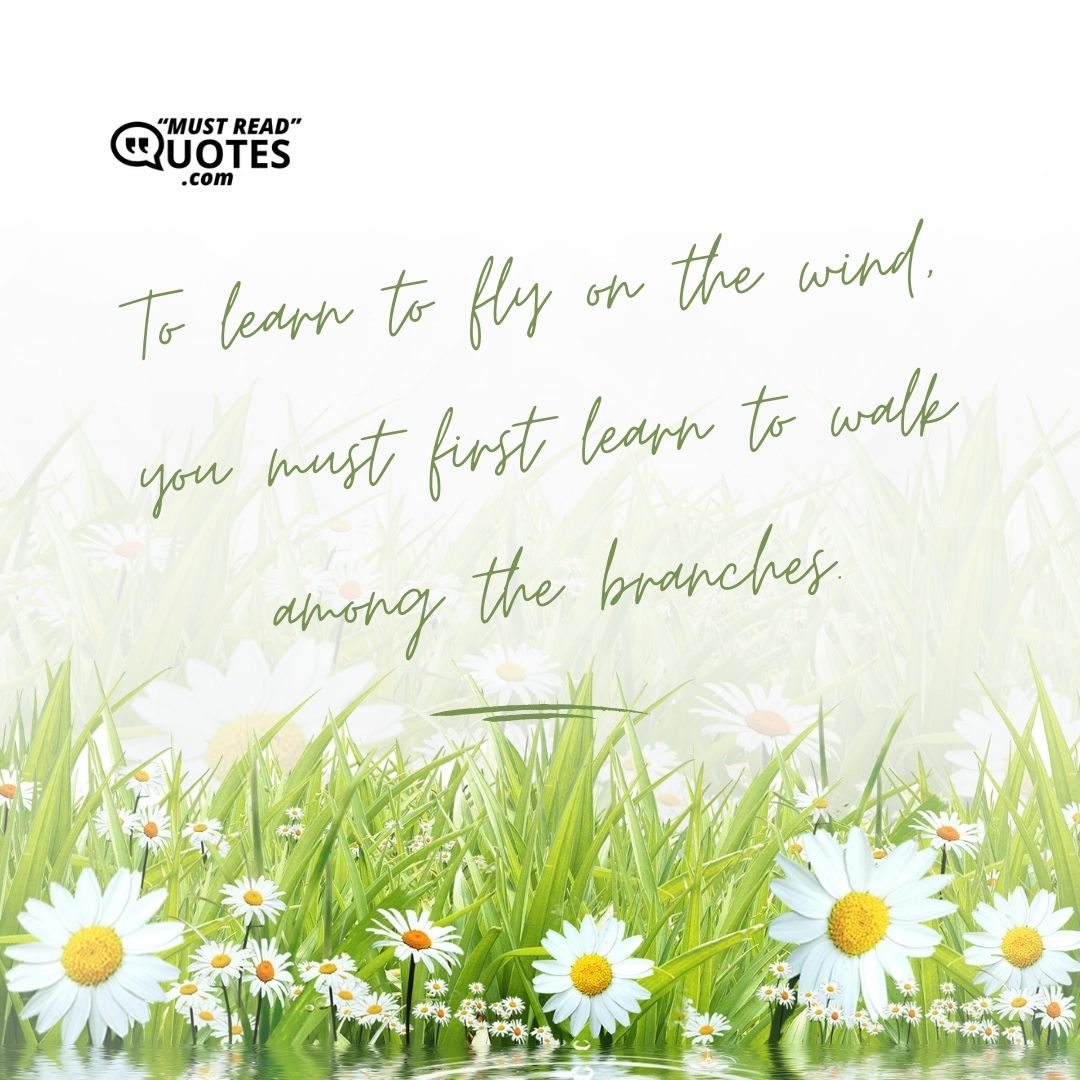 To learn to fly on the wind, you must first learn to walk among the branches.