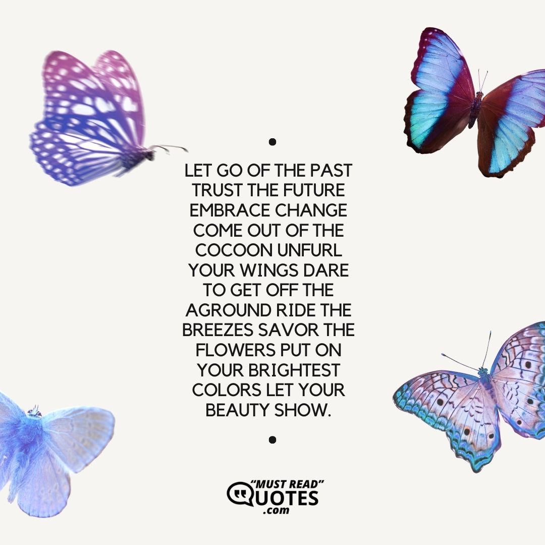 Let go of the past Trust the future Embrace change Come out of the cocoon Unfurl your wings Dare to get off the ground Ride the breezes Savor the flowers Put on your brightest colors Let your beauty show.