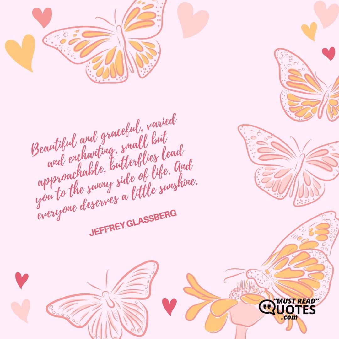 Beautiful and graceful, varied and enchanting, small but approachable, butterflies lead you to the sunny side of life. And everyone deserves a little sunshine.