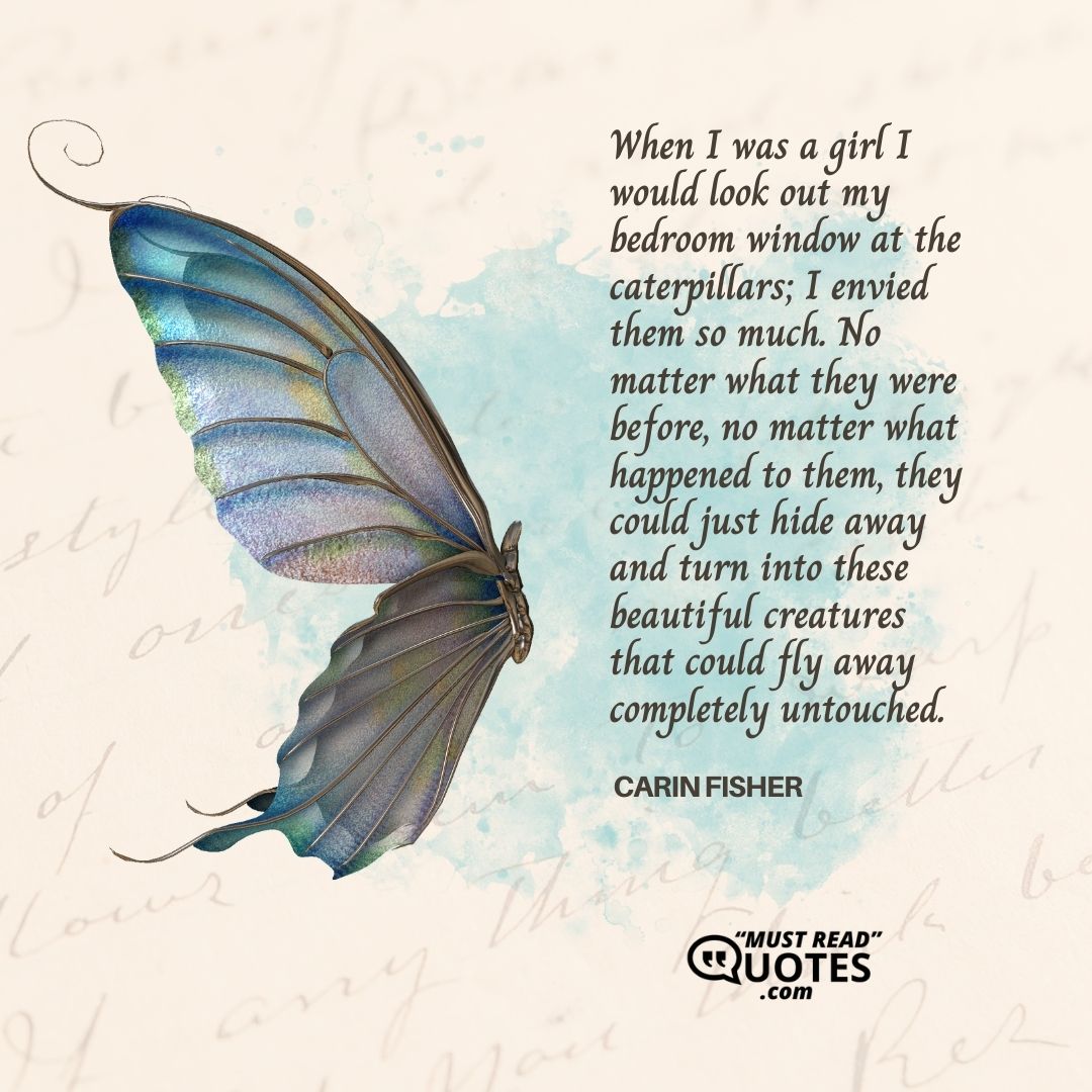 When I was a girl I would look out my bedroom window at the caterpillars; I envied them so much. No matter what they were before, no matter what happened to them, they could just hide away and turn into these beautiful creatures that could fly away completely untouched.