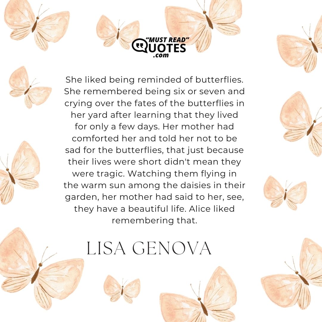 She liked being reminded of butterflies. She remembered being six or seven and crying over the fates of the butterflies in her yard after learning that they lived for only a few days. Her mother had comforted her and told her not to be sad for the butterflies, that just because their lives were short didn't mean they were tragic. Watching them flying in the warm sun among the daisies in their garden, her mother had said to her, see, they have a beautiful life. Alice liked remembering that.