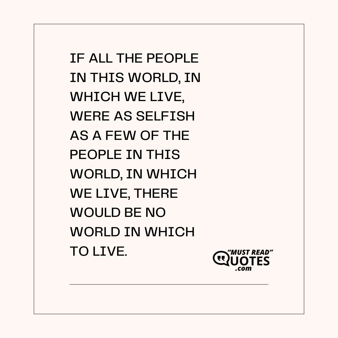If all the people in this world, in which we live, were as selfish as a few of the people in this world, in which we live, there would be no world in which to live.