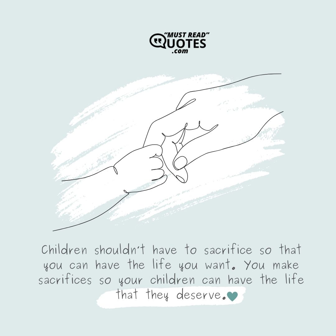 Children shouldn’t have to sacrifice so that you can have the life you want. You make sacrifices so your children can have the life that they deserve.