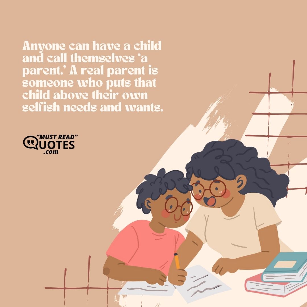 Anyone can have a child and call themselves ‘a parent.’ A real parent is someone who puts that child above their own selfish needs and wants.