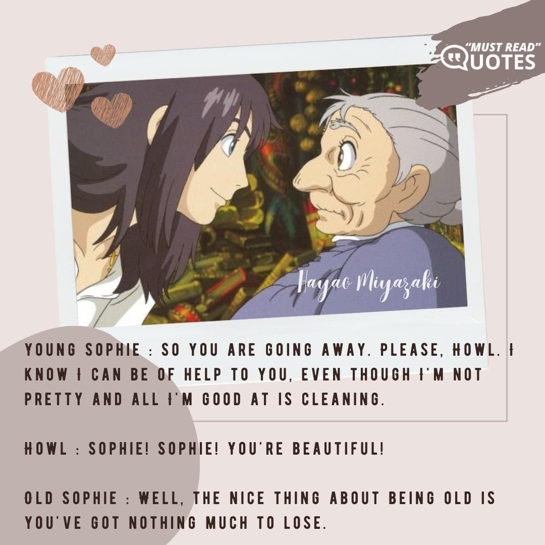 Young Sophie : So you are going away. Please, Howl. I know I can be of help to you, even though I'm not pretty and all I'm good at is cleaning. Howl : Sophie! Sophie! You're beautiful! Old Sophie : Well, the nice thing about being old is you've got nothing much to lose.