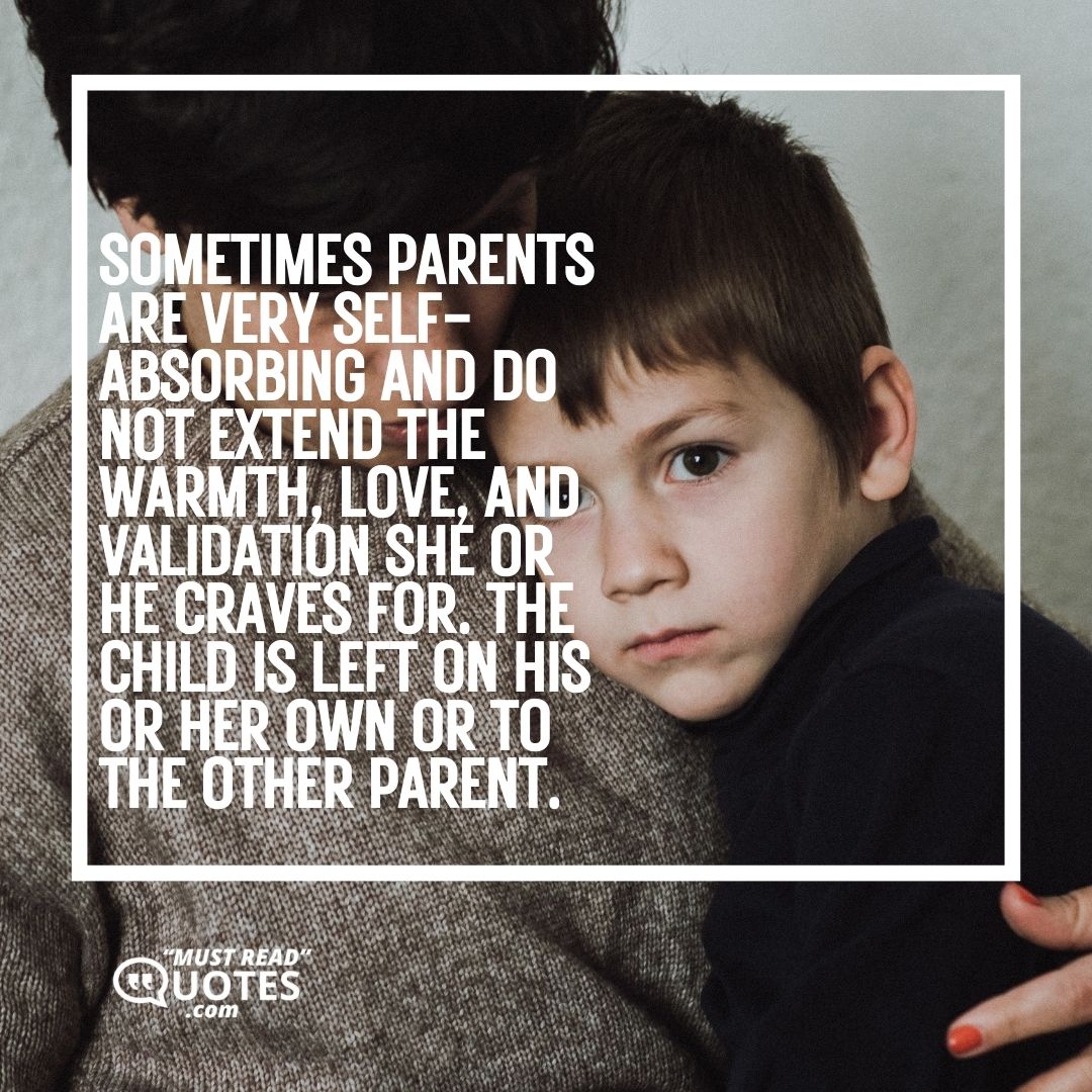 Sometimes parents are very self-absorbing and do not extend the warmth, love, and validation she or he craves for. The child is left on his or her own or to the other parent.