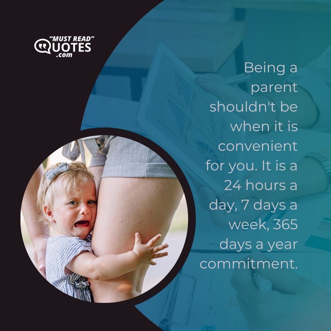 Being a parent shouldn't be when it is convenient for you. It is a 24 hours a day, 7 days a week, 365 days a year commitment.