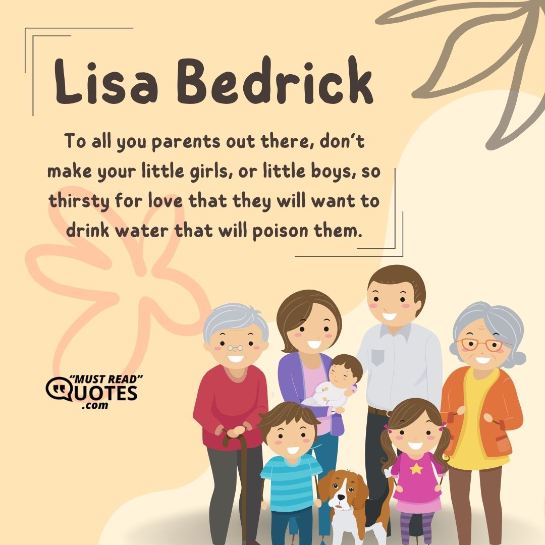 To all you parents out there, don’t make your little girls, or little boys, so thirsty for love that they will want to drink water that will poison them.