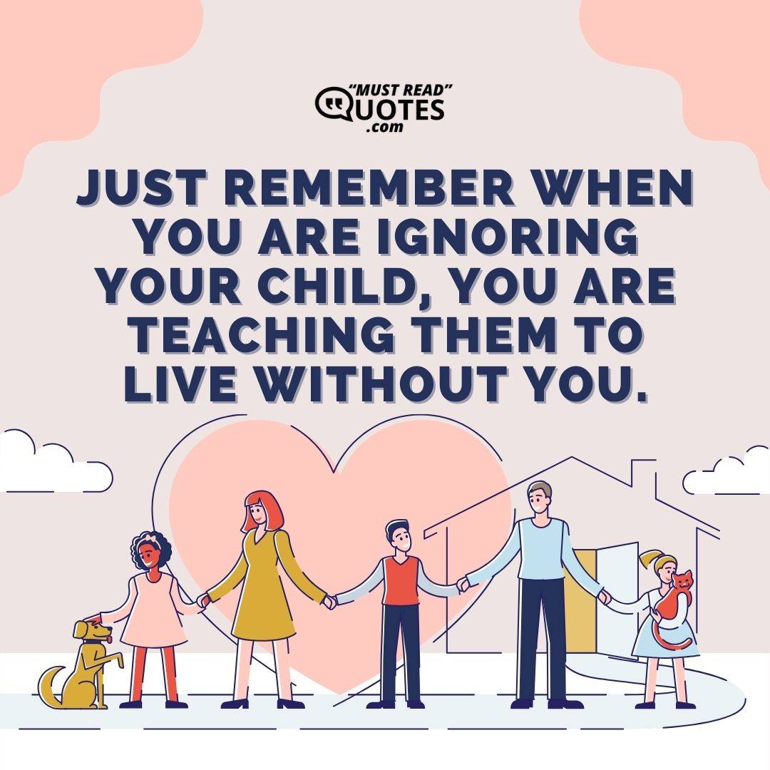 Just remember when you are ignoring your child, you are teaching them to live without you.
