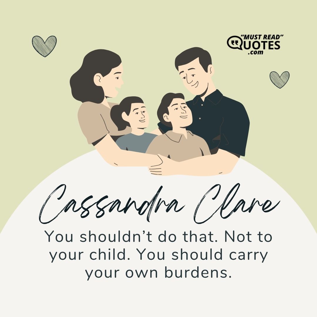 You shouldn’t do that. Not to your child. You should carry your own burdens.