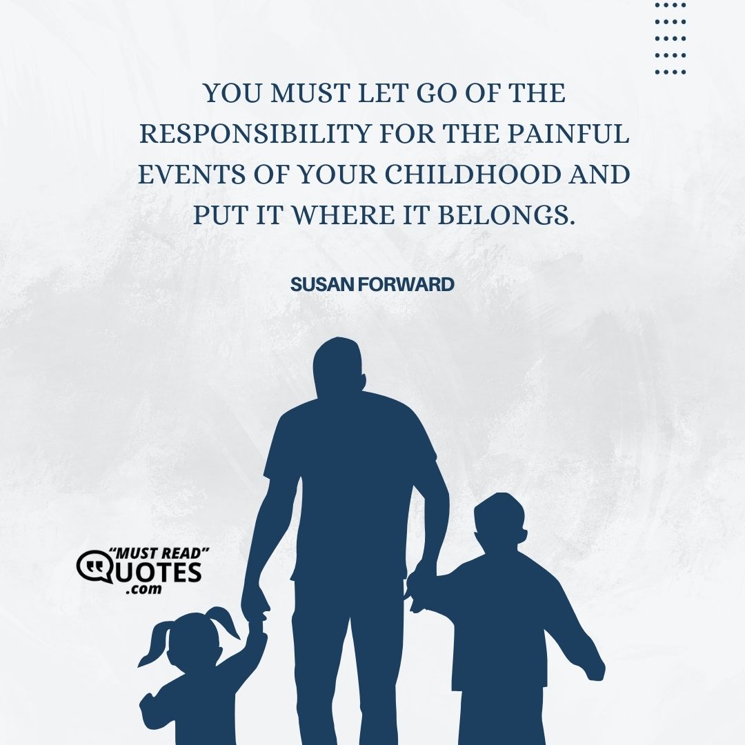 You must let go of the responsibility for the painful events of your childhood and put it where it belongs.