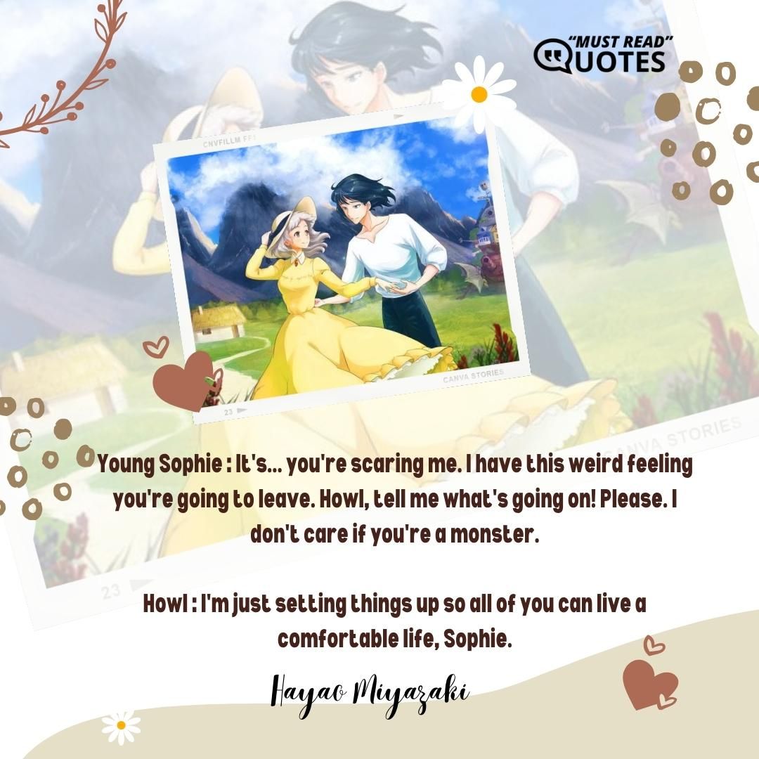 Young Sophie : It's... you're scaring me. I have this weird feeling you're going to leave. Howl, tell me what's going on! Please. I don't care if you're a monster. Howl : I'm just setting things up so all of you can live a comfortable life, Sophie.