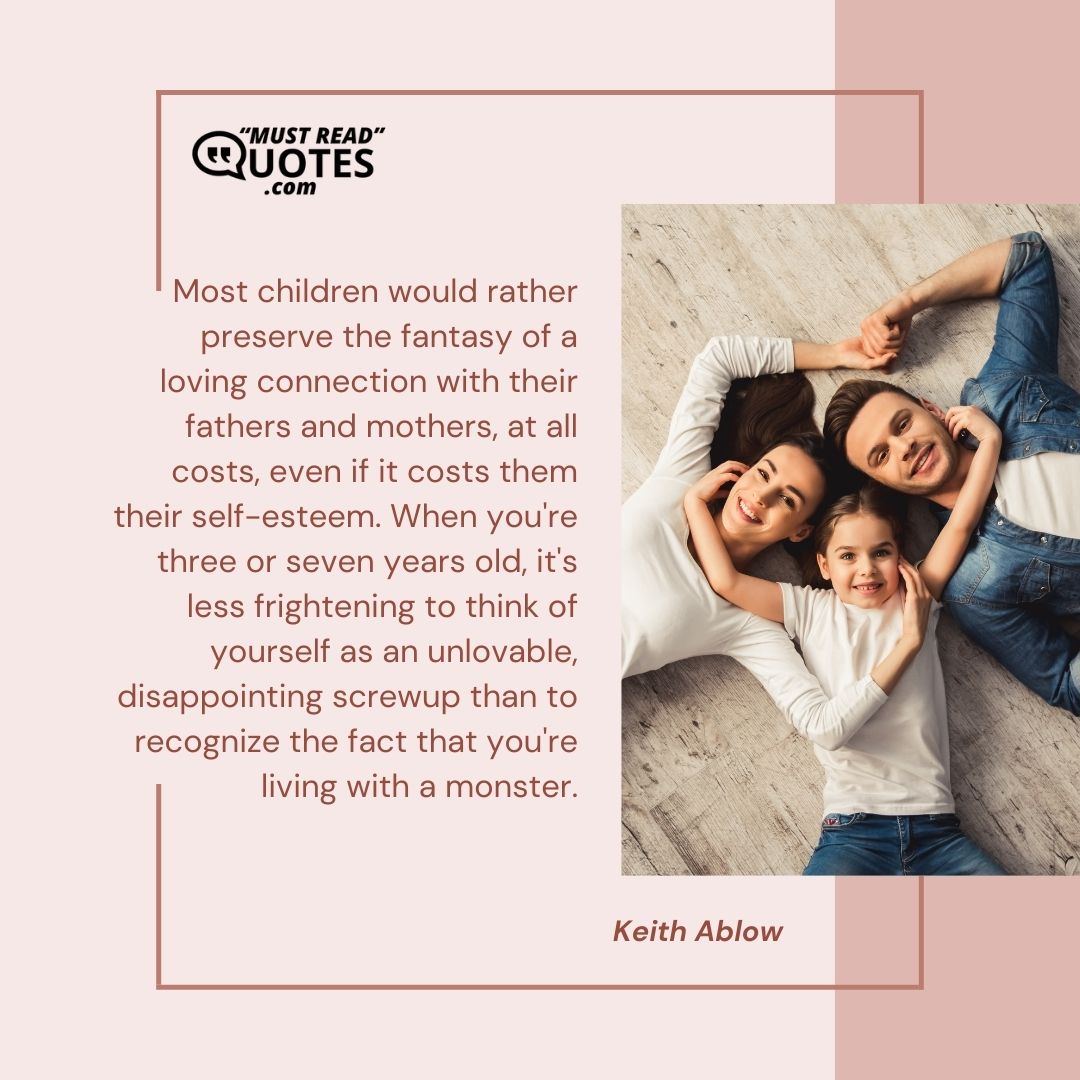 Most children would rather preserve the fantasy of a loving connection with their fathers and mothers, at all costs, even if it costs them their self-esteem. When you're three or seven years old, it's less frightening to think of yourself as an unlovable, disappointing screwup than to recognize the fact that you're living with a monster.