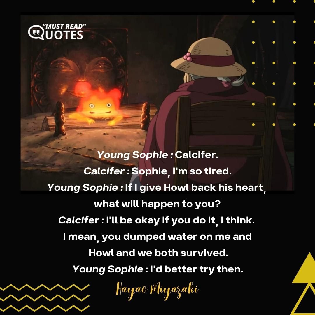 Young Sophie : Calcifer. Calcifer : Sophie, I'm so tired. Young Sophie : If I give Howl back his heart, what will happen to you? Calcifer : I'll be okay if you do it, I think. I mean, you dumped water on me and Howl and we both survived. Young Sophie : I'd better try then.