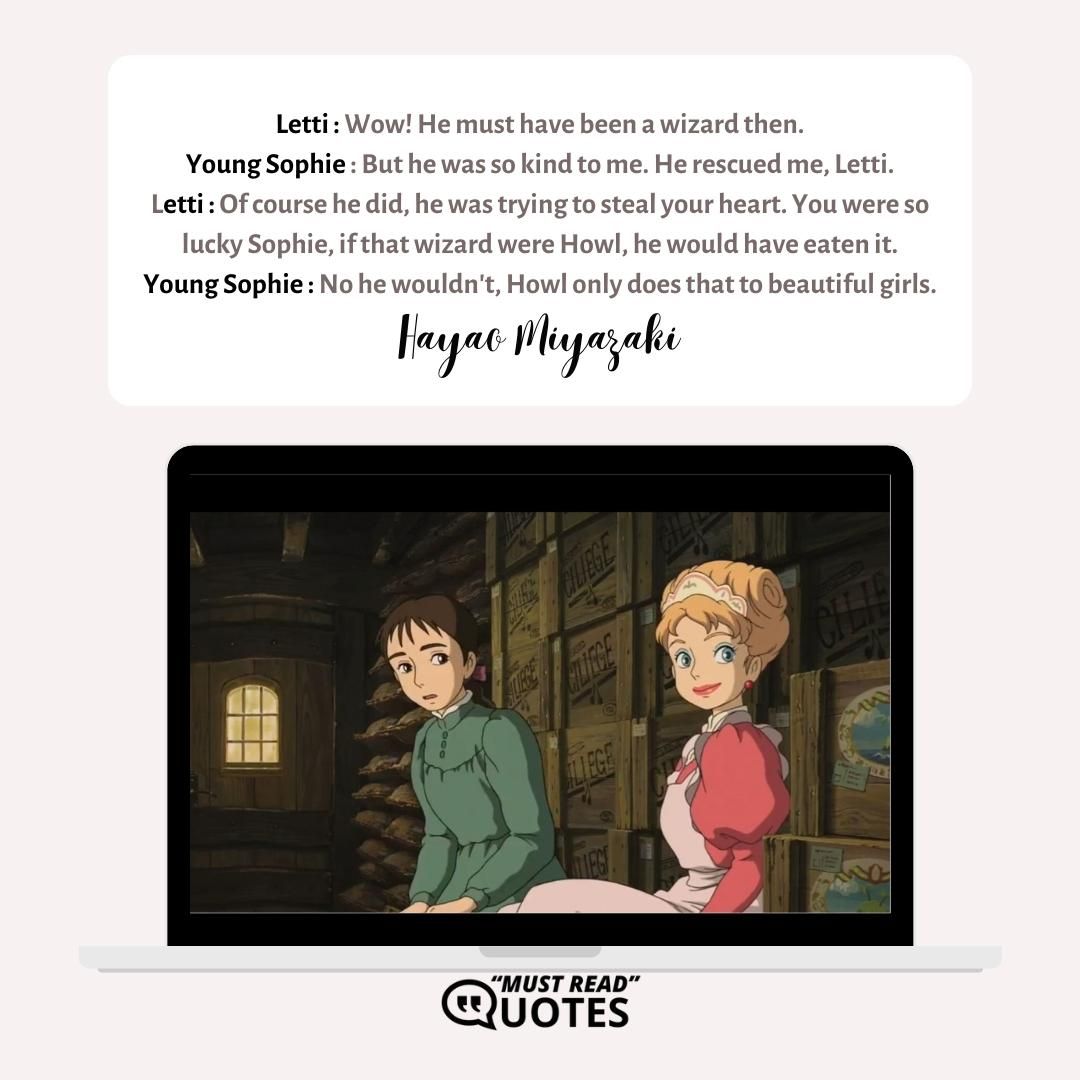 Letti : Wow! He must have been a wizard then. Young Sophie : But he was so kind to me. He rescued me, Letti. Letti : Of course he did, he was trying to steal your heart. You were so lucky Sophie, if that wizard were Howl, he would have eaten it. Young Sophie : No he wouldn't, Howl only does that to beautiful girls.