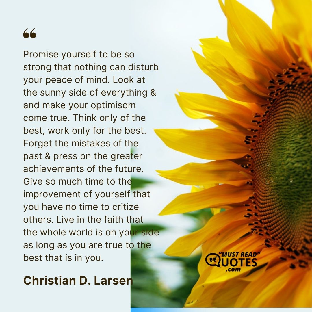 Promise yourself to be so strong that nothing can disturb your peace of mind. Look at the sunny side of everything & and make your optimisom come true. Think only of the best, work only for the best. Forget the mistakes of the past & press on the greater achievements of the future. Give so much time to the improvement of yourself that you have no time to critize others. Live in the faith that the whole world is on your side as long as you are true to the best that is in you.