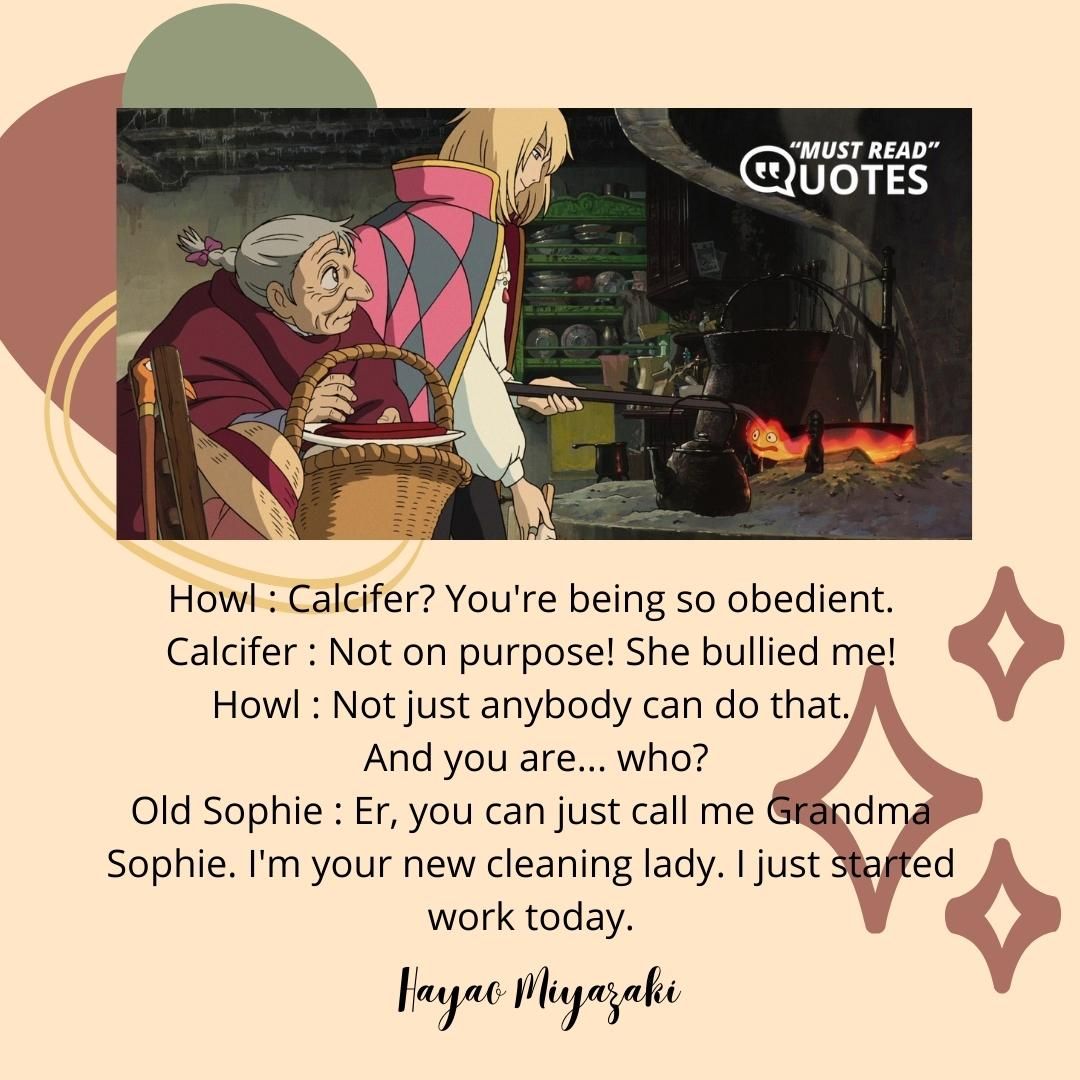 Howl : Calcifer? You're being so obedient. Calcifer : Not on purpose! She bullied me! Howl : Not just anybody can do that. And you are... who? Old Sophie : Er, you can just call me Grandma Sophie. I'm your new cleaning lady. I just started work today.