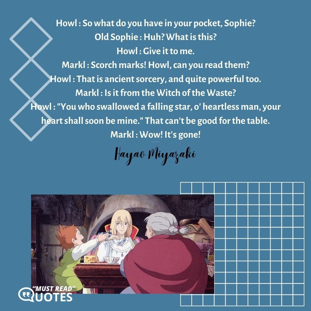 Howl : So what do you have in your pocket, Sophie? Old Sophie : Huh? What is this? Howl : Give it to me. Markl : Scorch marks! Howl, can you read them? Howl : That is ancient sorcery, and quite powerful too. Markl : Is it from the Witch of the Waste? Howl : "You who swallowed a falling star, o' heartless man, your heart shall soon be mine." That can't be good for the table. Markl : Wow! It's gone! Howl : The mark may be gone, but the spell is still there.