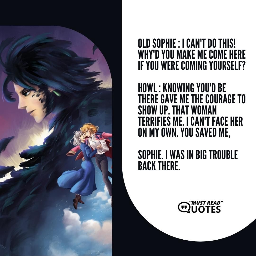 Old Sophie : I can't do this! Why'd you make me come here if you were coming yourself? Howl : Knowing you'd be there gave me the courage to show up. That woman terrifies me. I can't face her on my own. You saved me, Sophie. I was in big trouble back there.