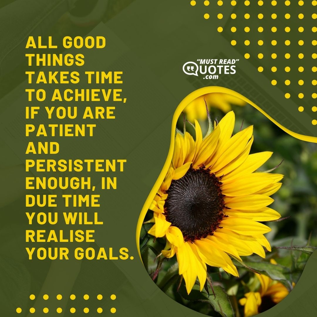 All good things takes time to achieve, if you are patient and persistent enough, in due time you will realise your goals.