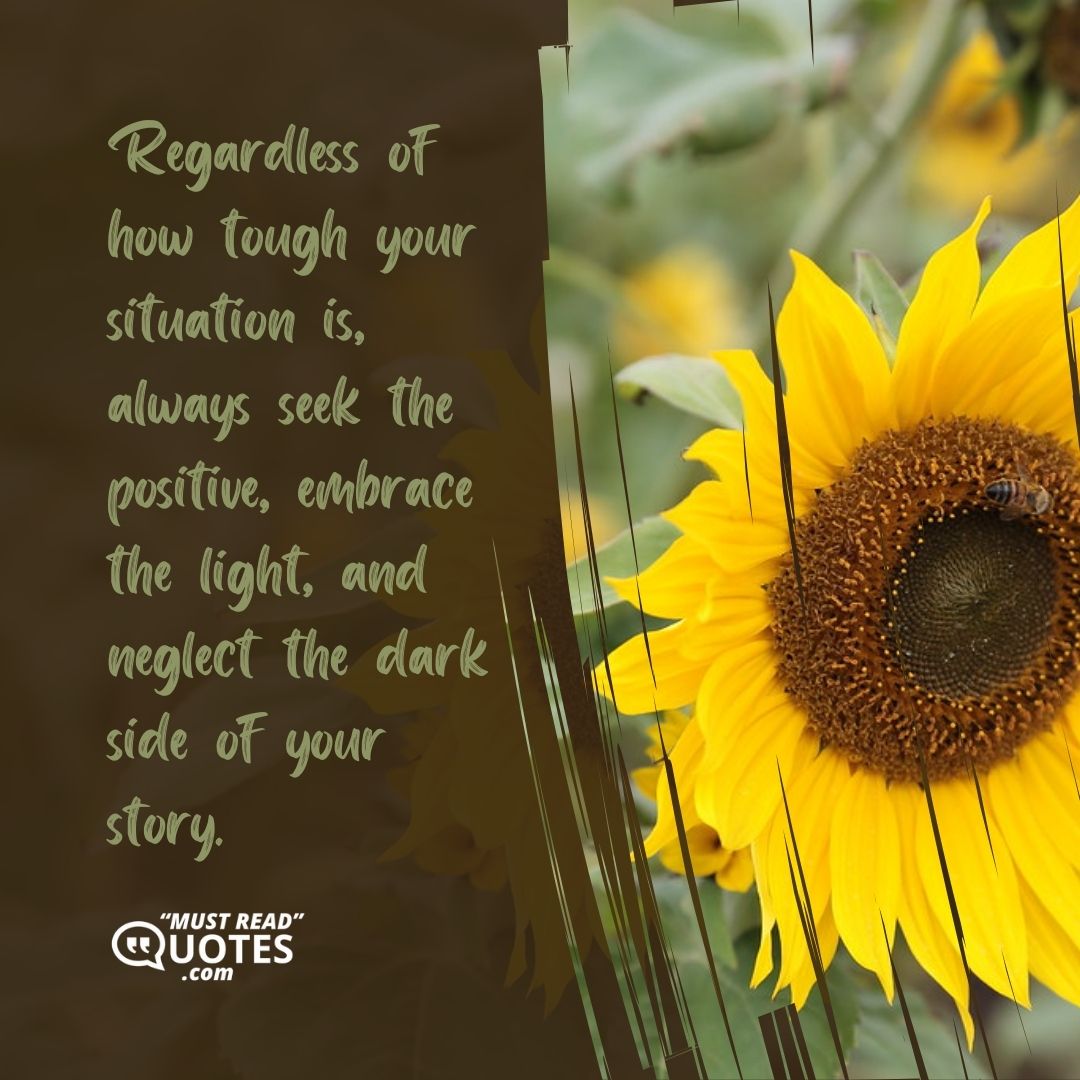 Regardless of how tough your situation is, always seek the positive, embrace the light, and neglect the dark side of your story.