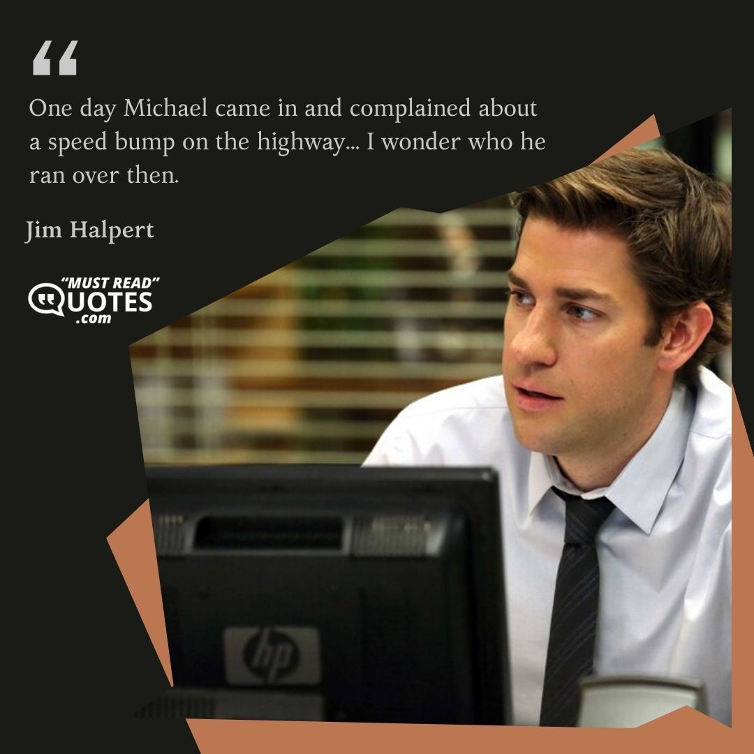 One day Michael came in and complained about a speed bump on the highway... I wonder who he ran over then.