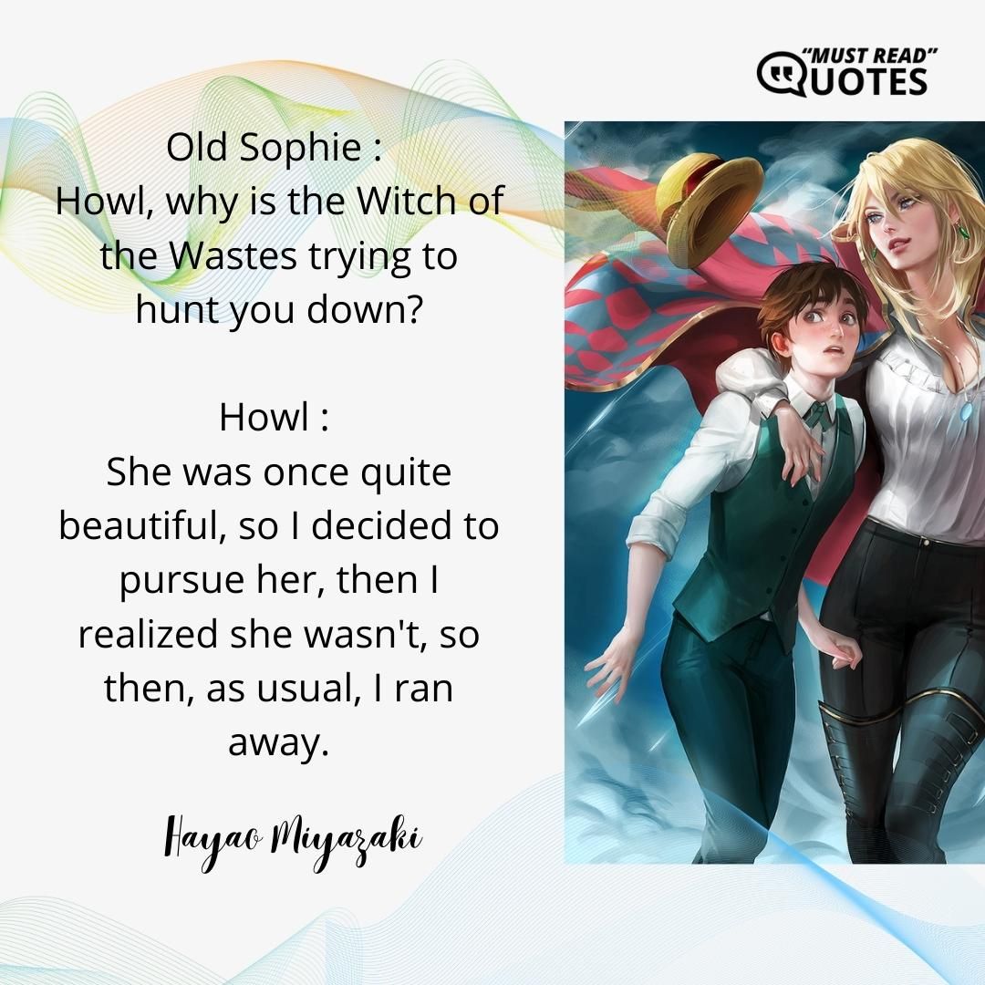 Old Sophie : Howl, why is the Witch of the Wastes trying to hunt you down? Howl : She was once quite beautiful, so I decided to pursue her, then I realized she wasn't, so then, as usual, I ran away.
