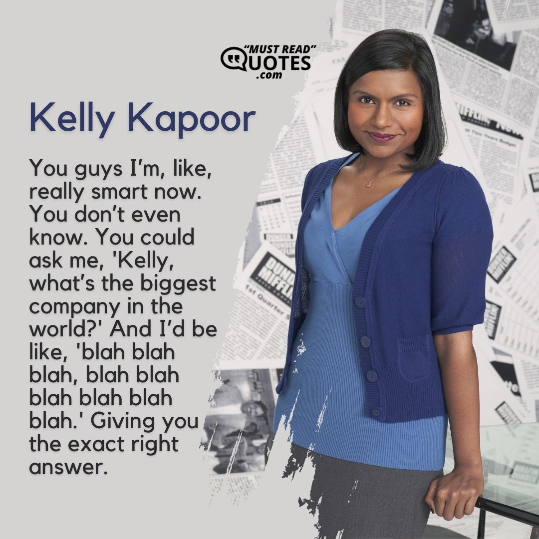 You guys I’m, like, really smart now. You don’t even know. You could ask me, 'Kelly, what’s the biggest company in the world?' And I’d be like, 'blah blah blah, blah blah blah blah blah blah.' Giving you the exact right answer.