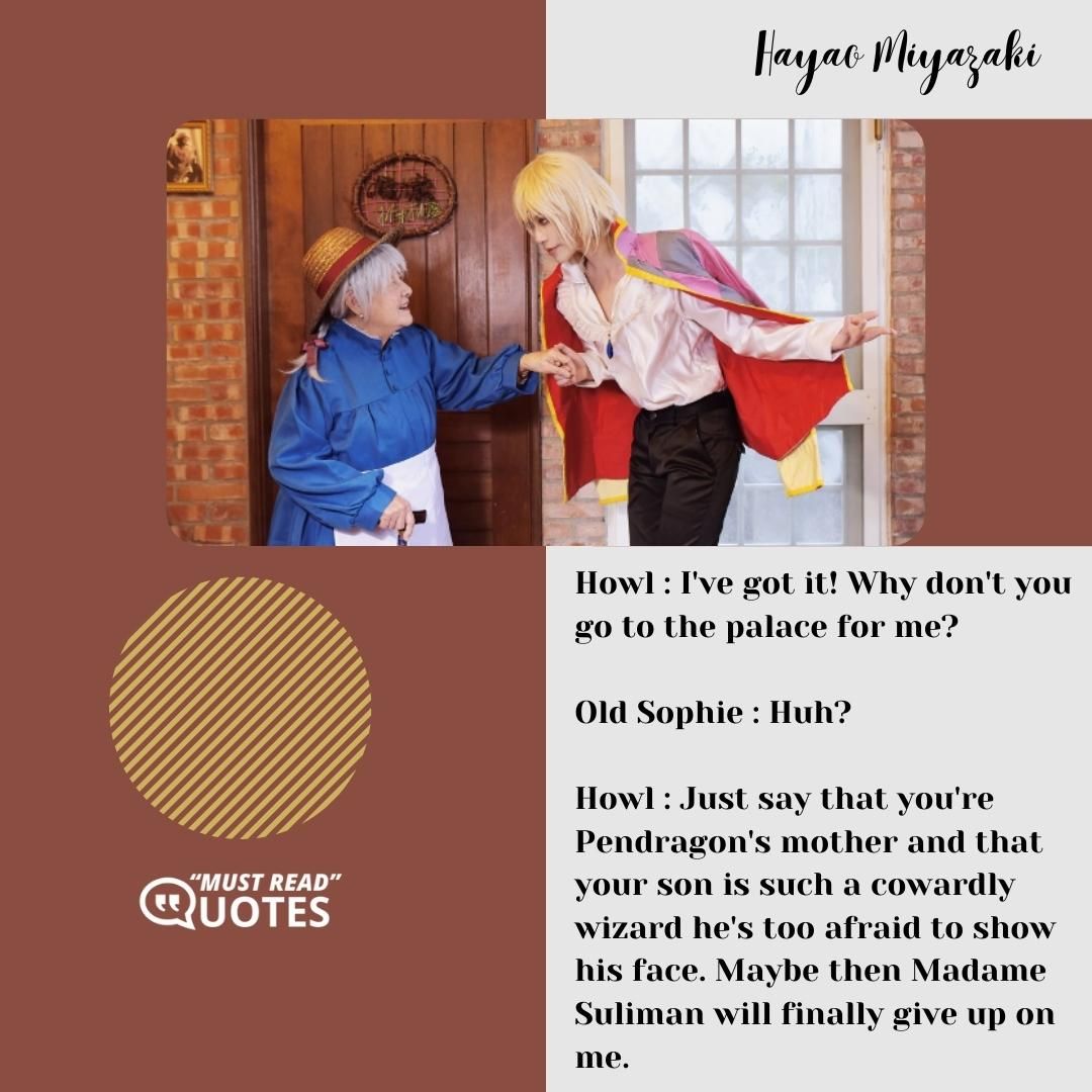 Howl : I've got it! Why don't you go to the palace for me? Old Sophie : Huh? Howl : Just say that you're Pendragon's mother and that your son is such a cowardly wizard he's too afraid to show his face. Maybe then Madame Suliman will finally give up on me.