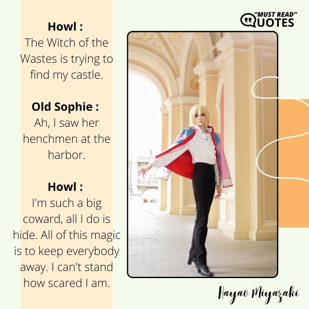 Howl : The Witch of the Wastes is trying to find my castle. Old Sophie : Ah, I saw her henchmen at the harbor. Howl : I'm such a big coward, all I do is hide. All of this magic is to keep everybody away. I can't stand how scared I am.