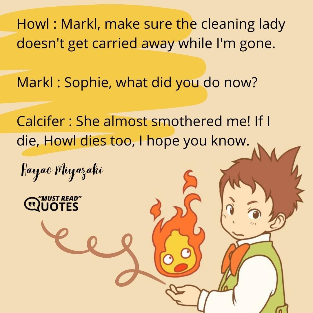 Howl : Markl, make sure the cleaning lady doesn't get carried away while I'm gone. Markl : Sophie, what did you do now? Calcifer : She almost smothered me! If I die, Howl dies too, I hope you know.