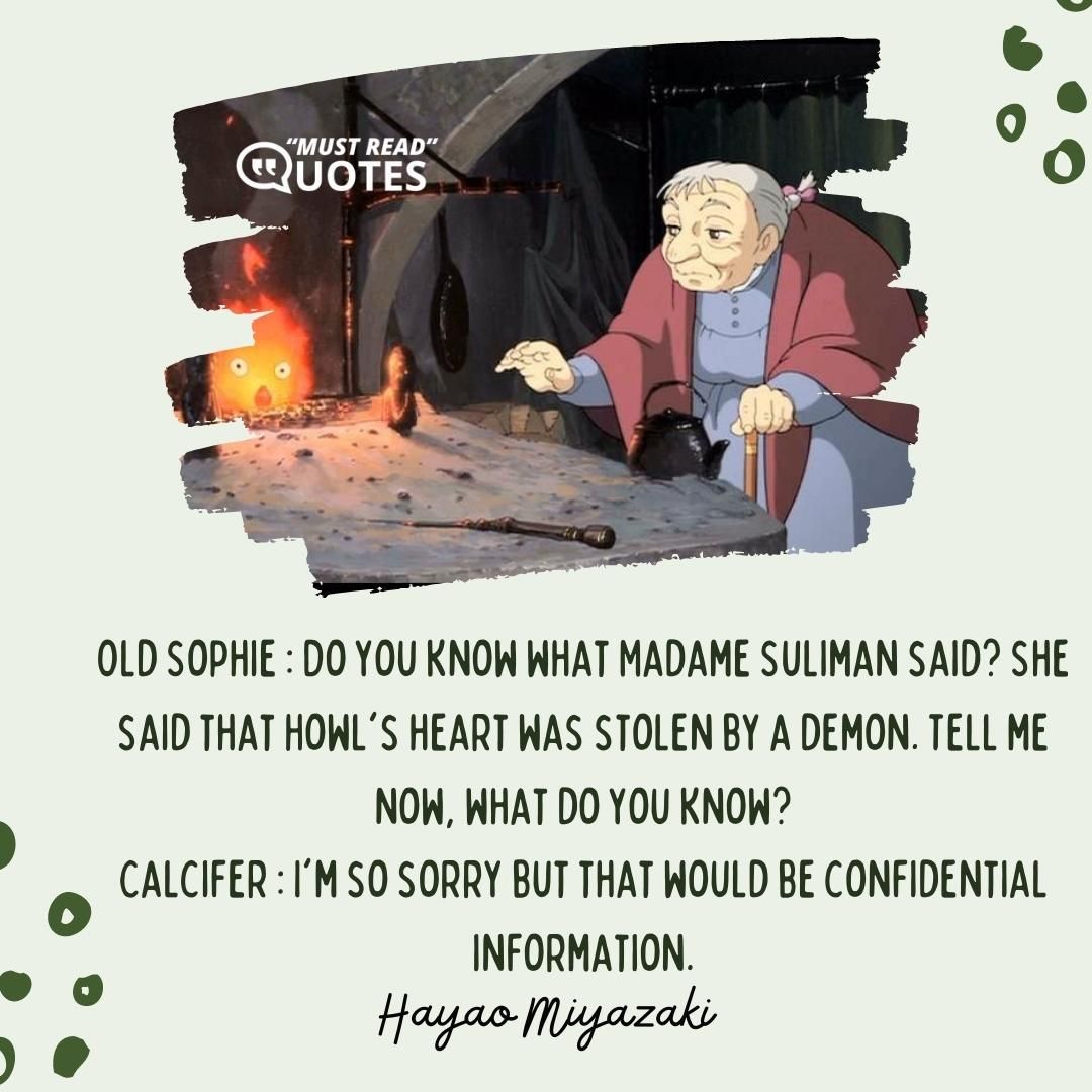 Old Sophie : Do you know what Madame Suliman said? She said that Howl's heart was stolen by a demon. Tell me now, what do you know? Calcifer : I'm so sorry but that would be confidential information.