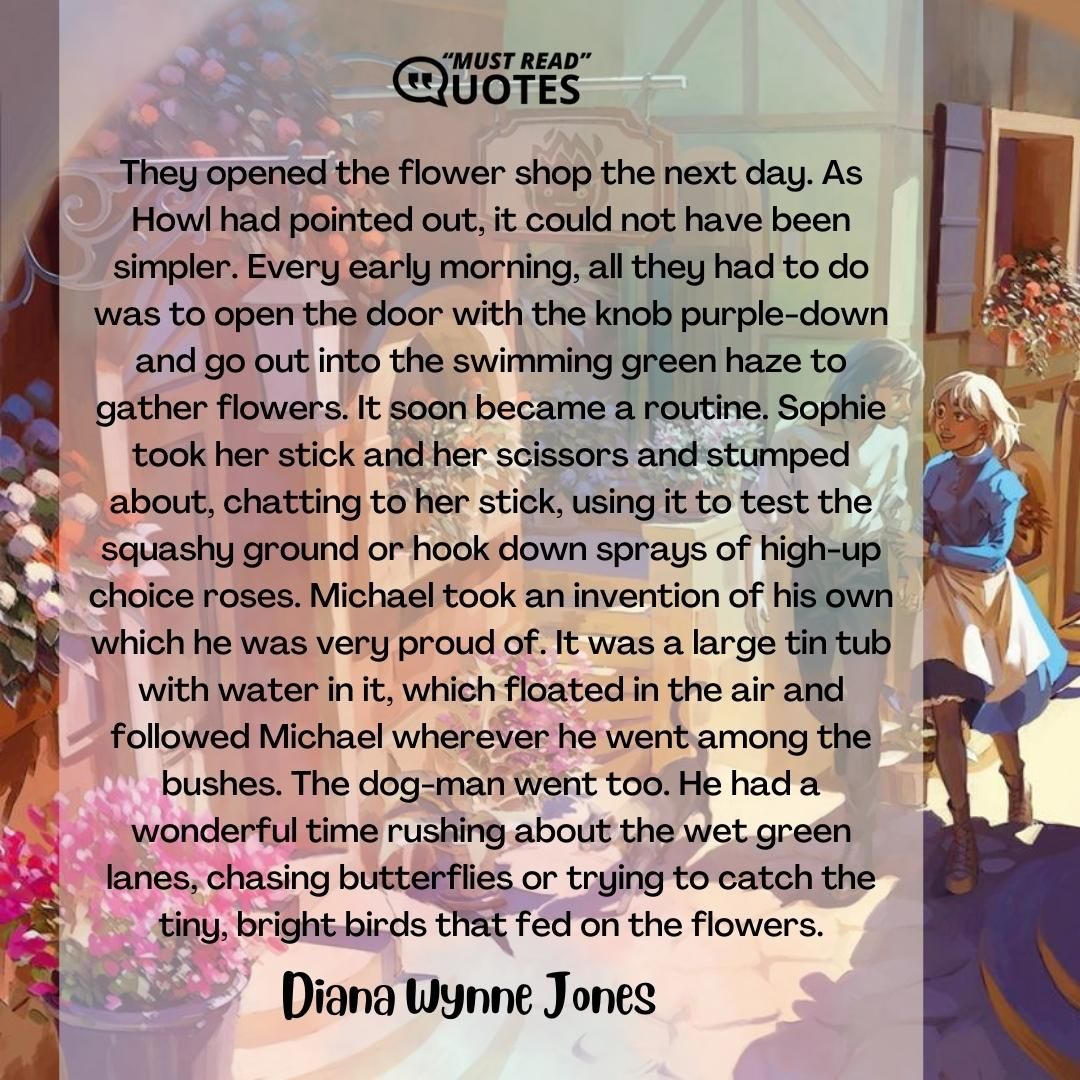 They opened the flower shop the next day. As Howl had pointed out, it could not have been simpler. Every early morning, all they had to do was to open the door with the knob purple-down and go out into the swimming green haze to gather flowers. It soon became a routine. Sophie took her stick and her scissors and stumped about, chatting to her stick, using it to test the squashy ground or hook down sprays of high-up choice roses. Michael took an invention of his own which he was very proud of. It was a large tin tub with water in it, which floated in the air and followed Michael wherever he went among the bushes. The dog-man went too. He had a wonderful time rushing about the wet green lanes, chasing butterflies or trying to catch the tiny, bright birds that fed on the flowers.