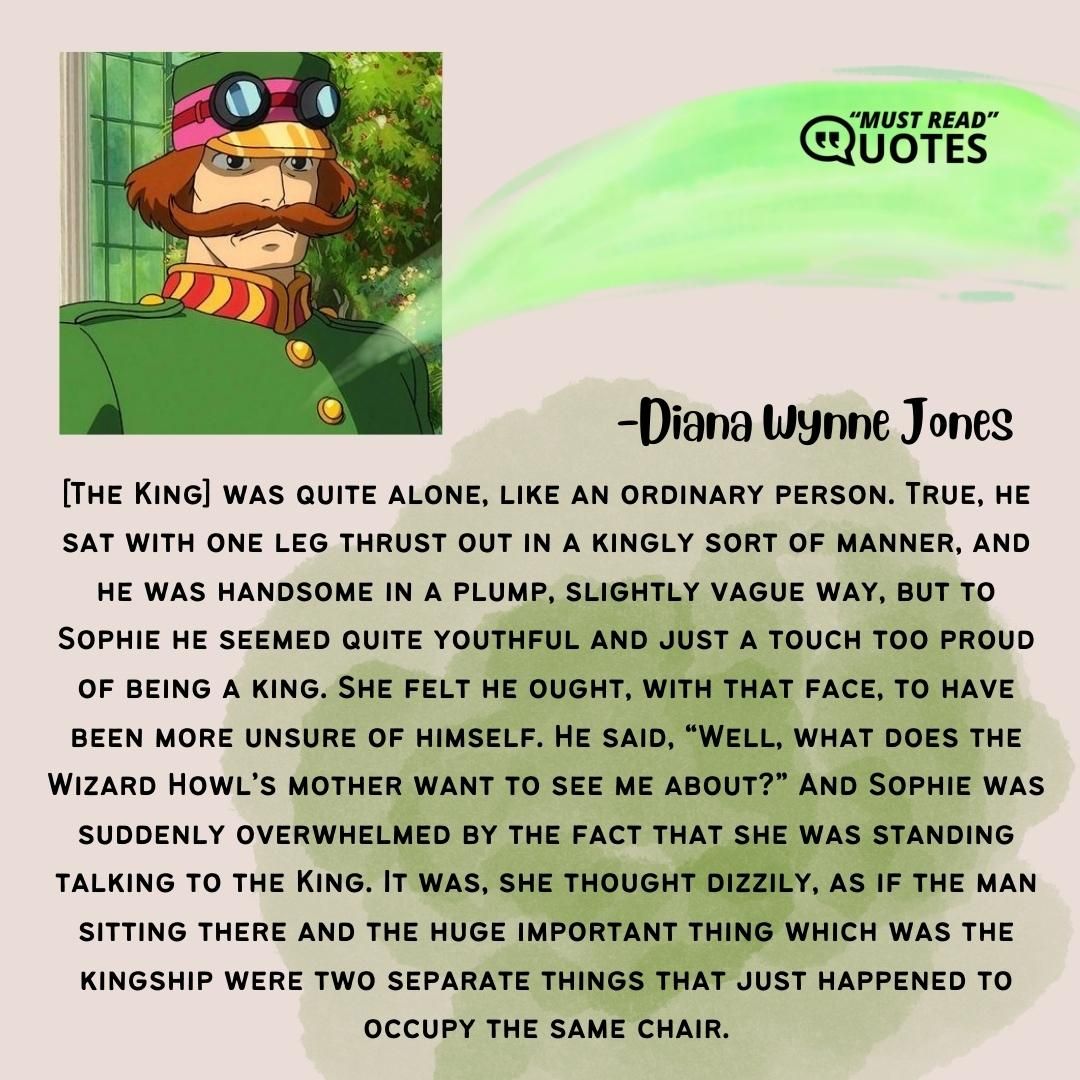 [The King] was quite alone, like an ordinary person. True, he sat with one leg thrust out in a kingly sort of manner, and he was handsome in a plump, slightly vague way, but to Sophie he seemed quite youthful and just a touch too proud of being a king. She felt he ought, with that face, to have been more unsure of himself. He said, “Well, what does the Wizard Howl’s mother want to see me about?” And Sophie was suddenly overwhelmed by the fact that she was standing talking to the King. It was, she thought dizzily, as if the man sitting there and the huge important thing which was the kingship were two separate things that just happened to occupy the same chair.
