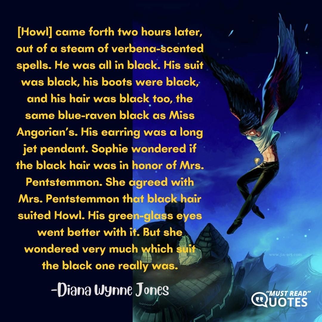 [Howl] came forth two hours later, out of a steam of verbena-scented spells. He was all in black. His suit was black, his boots were black, and his hair was black too, the same blue-raven black as Miss Angorian’s. His earring was a long jet pendant. Sophie wondered if the black hair was in honor of Mrs. Pentstemmon. She agreed with Mrs. Pentstemmon that black hair suited Howl. His green-glass eyes went better with it. But she wondered very much which suit the black one really was.