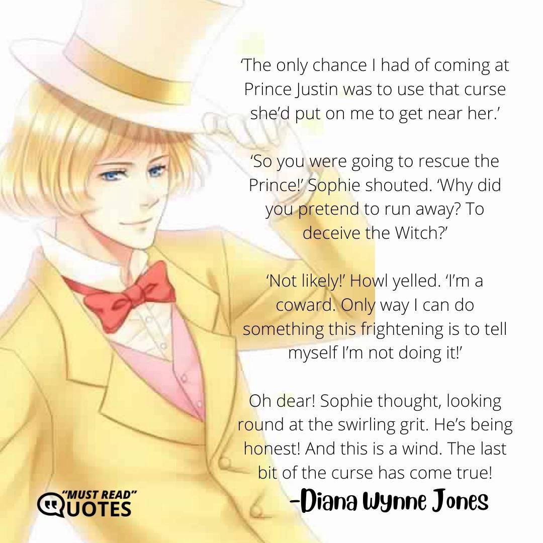‘The only chance I had of coming at Prince Justin was to use that curse she’d put on me to get near her.’ ‘So you were going to rescue the Prince!’ Sophie shouted. ‘Why did you pretend to run away? To deceive the Witch?’ ‘Not likely!’ Howl yelled. ‘I’m a coward. Only way I can do something this frightening is to tell myself I’m not doing it!’ Oh dear! Sophie thought, looking round at the swirling grit. He’s being honest! And this is a wind. The last bit of the curse has come true!