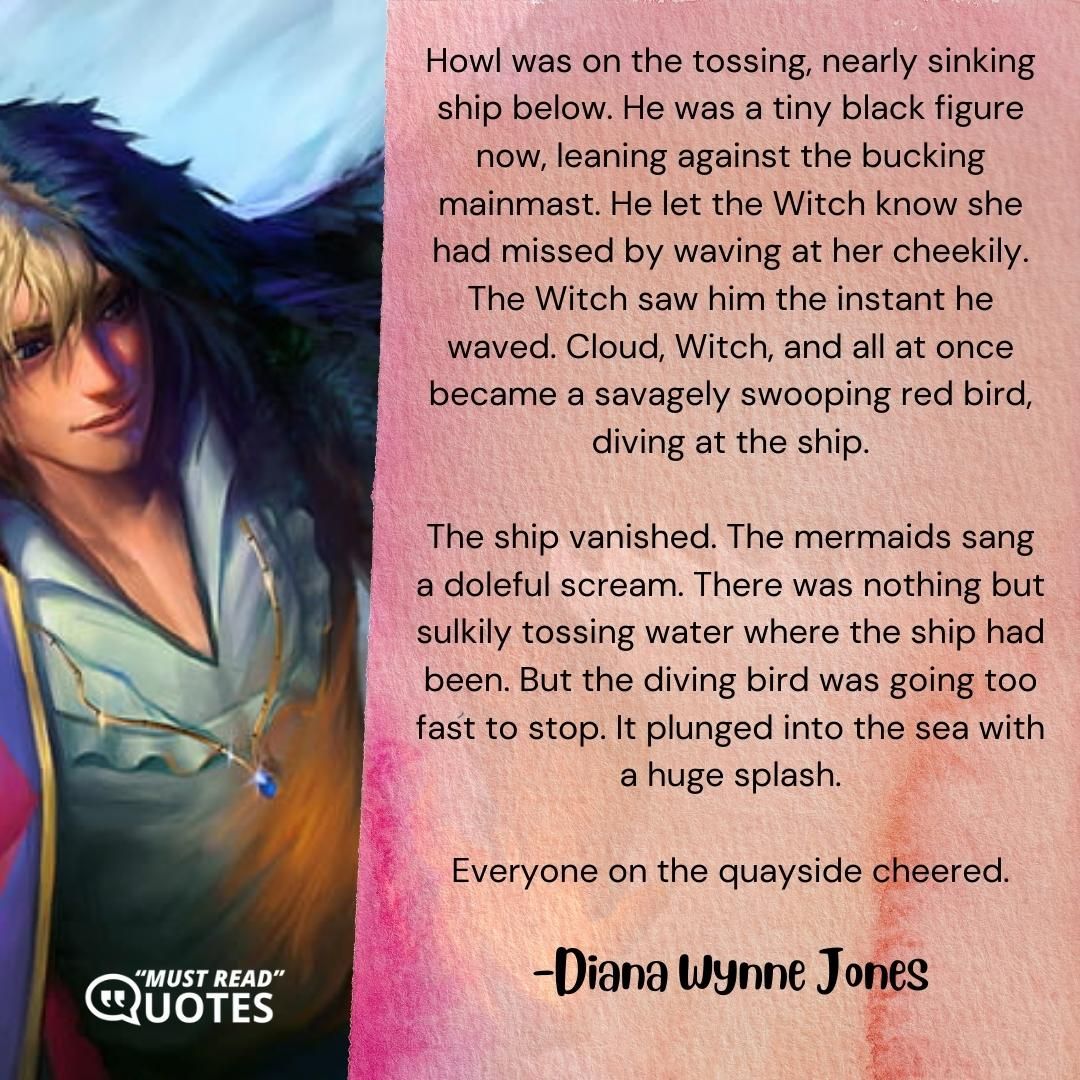 Howl was on the tossing, nearly sinking ship below. He was a tiny black figure now, leaning against the bucking mainmast. He let the Witch know she had missed by waving at her cheekily. The Witch saw him the instant he waved. Cloud, Witch, and all at once became a savagely swooping red bird, diving at the ship. The ship vanished. The mermaids sang a doleful scream. There was nothing but sulkily tossing water where the ship had been. But the diving bird was going too fast to stop. It plunged into the sea with a huge splash. Everyone on the quayside cheered.